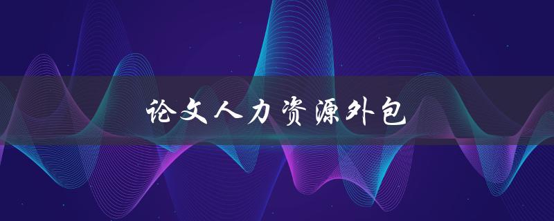 论文人力资源外包(如何选择适合的外包合作方)