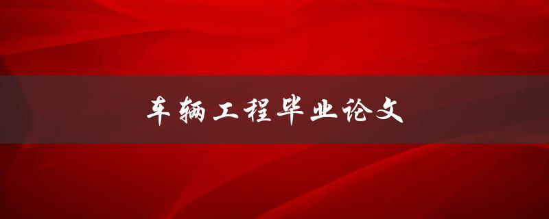 车辆工程毕业论文(如何选择研究方向和撰写高质量论文)