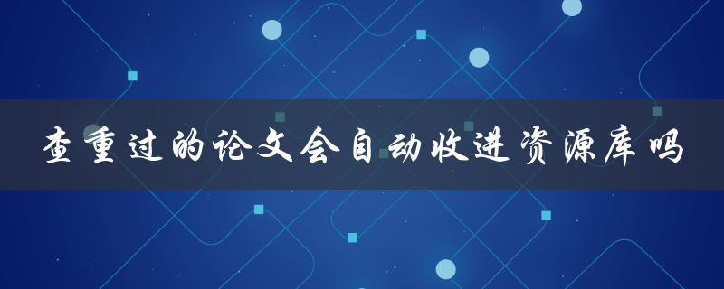 查重过的论文会自动收进资源库吗