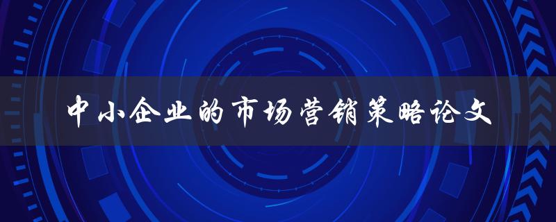 中小企业如何制定有效的市场营销策略？——关于中小企业的市场营销策略论文