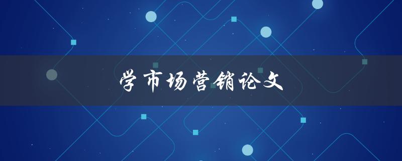 学市场营销论文(如何写出优秀的市场营销论文)