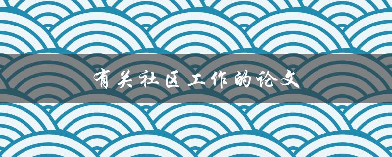 有关社区工作的论文(如何深入研究社区发展与改进)