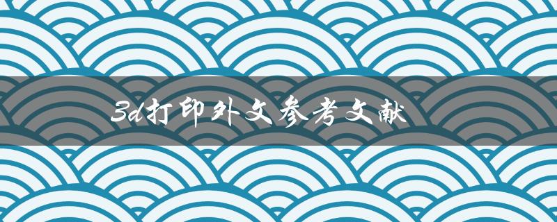 3D打印外文参考文献(如何快速找到相关资料)