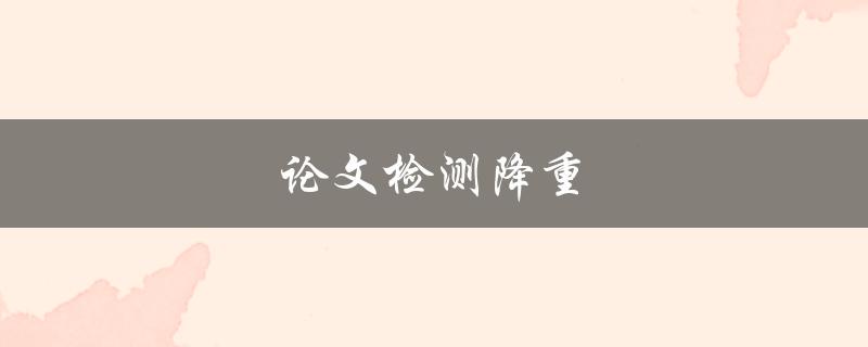 论文检测降重(为什么需要进行检测降重，如何有效降低重复率)