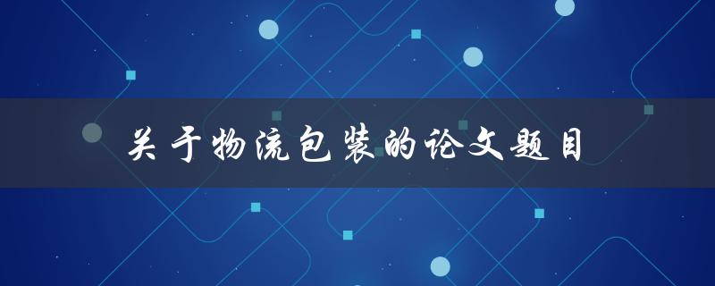 关于物流包装的论文题目(如何优化物流包装以提高运输效率)