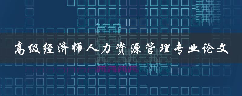 如何撰写一篇高级经济师人力资源管理专业论文