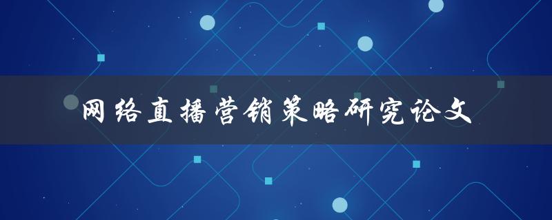 网络直播营销策略的研究论文如何进行有效的网络直播营销