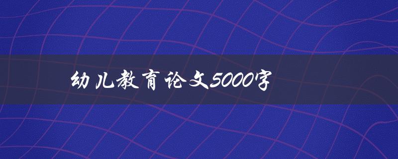 幼儿教育论文5000字(如何撰写高质量的论文)