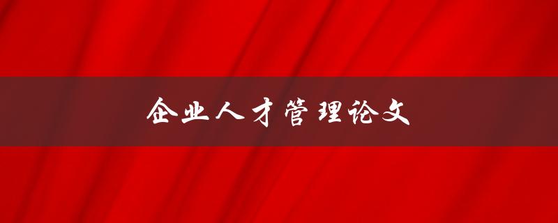 企业人才管理论文(如何有效吸引和留住优秀员工)