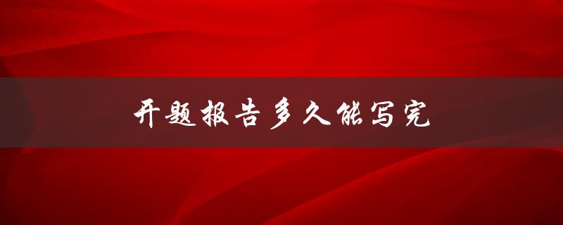 开题报告多久能写完(如何合理安排时间完成开题报告)