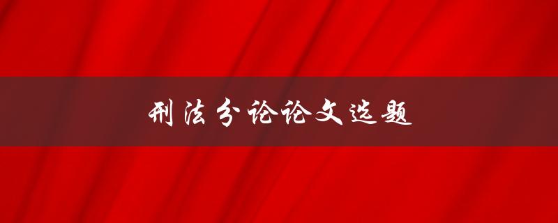 刑法分论论文选题(如何选择合适的研究方向)