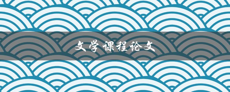 文学课程论文(如何撰写出优秀的论文)