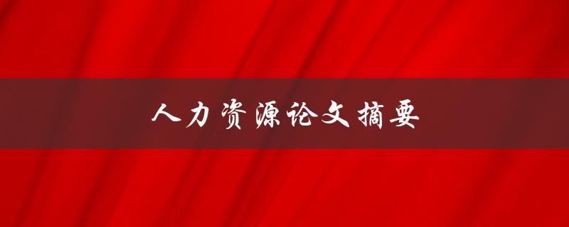 人力资源论文摘要(如何撰写高质量的论文摘要)