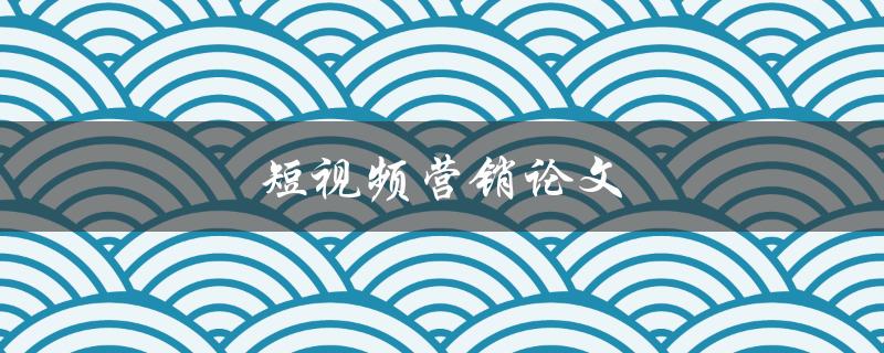 短视频营销论文(如何利用短视频提升品牌营销效果)