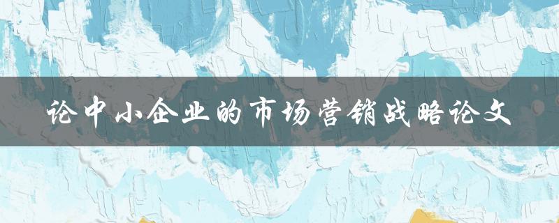 中小企业的市场营销战略如何制定有效的论文