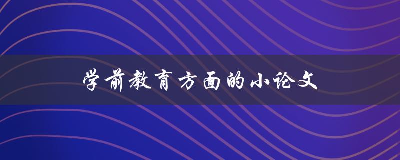 学前教育方面的小论文(如何撰写高质量的学前教育论文)