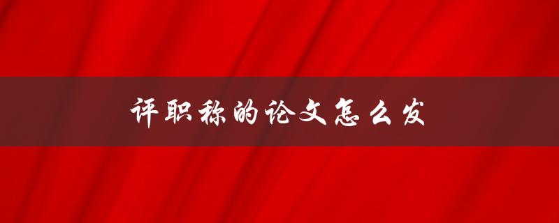 评职称的论文怎么发(需要注意哪些细节)