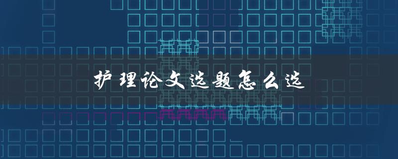 护理论文选题怎么选(有哪些实用技巧和注意事项)