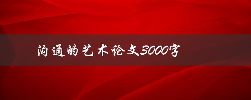 沟通的艺术论文3000字(如何提高沟通技巧与效果)