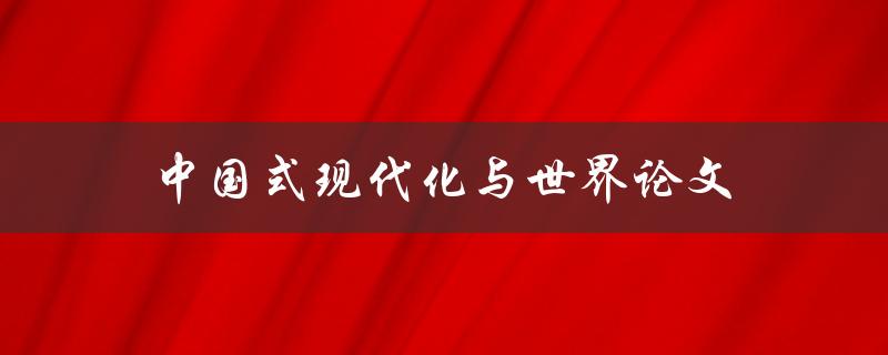 中国式现代化与世界论文(如何探讨中国现代化路径与全球化趋势的关系)