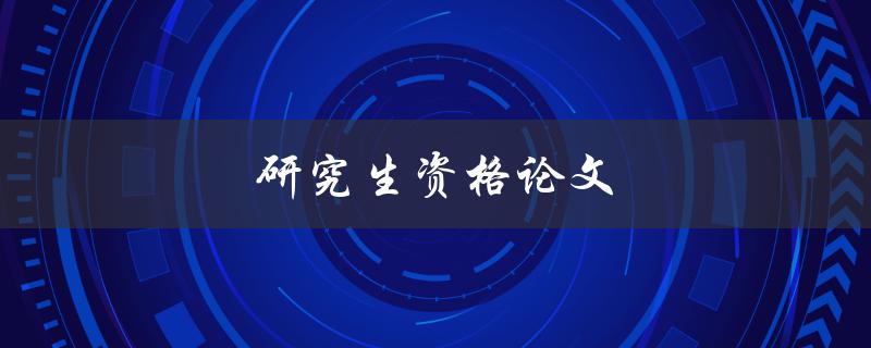 研究生资格论文(如何写出高质量的研究生资格论文)