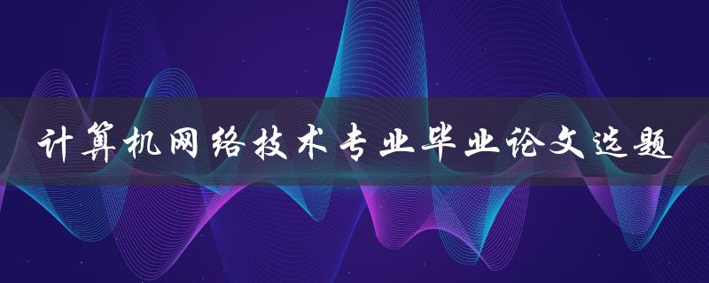 如何选择适合计算机网络技术专业的毕业论文选题