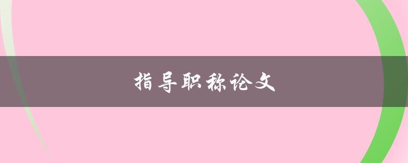 指导职称论文(如何提高论文质量与通过率)