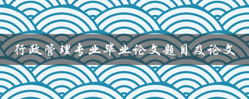 如何选择合适的行政管理专业毕业论文题目并撰写出优秀的论文