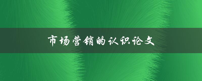 市场营销的认识论文(如何探讨市场营销的本质与理论)