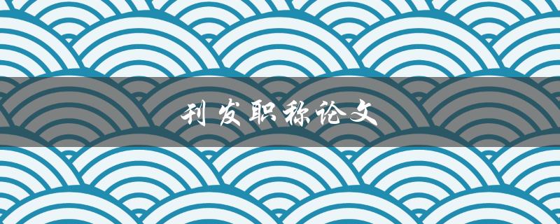 刊发职称论文(如何提高论文发表的成功率)