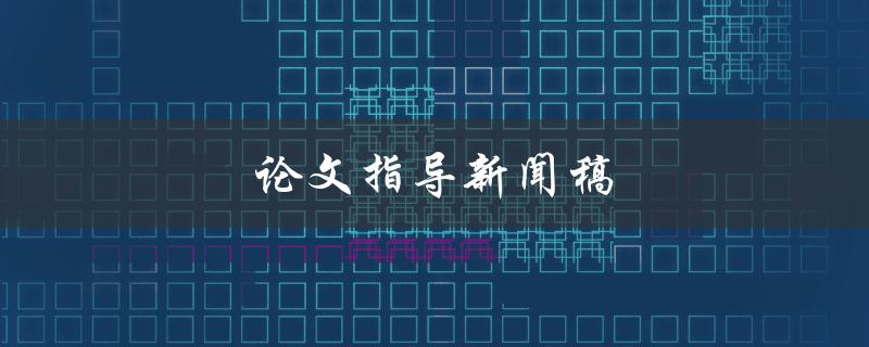 论文指导新闻稿(如何撰写高质量的论文指导新闻稿)