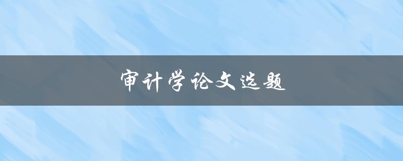审计学论文选题(如何选择合适的研究方向)