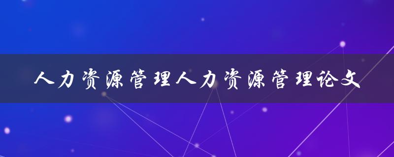 如何撰写一篇高质量的人力资源管理论文