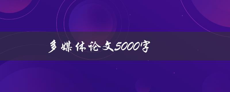 多媒体论文5000字(如何高效撰写并获得高分)