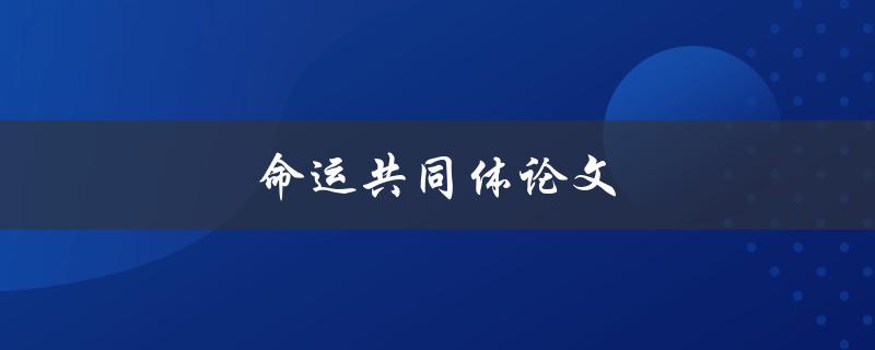 命运共同体论文(如何构建全球合作与共赢的未来)
