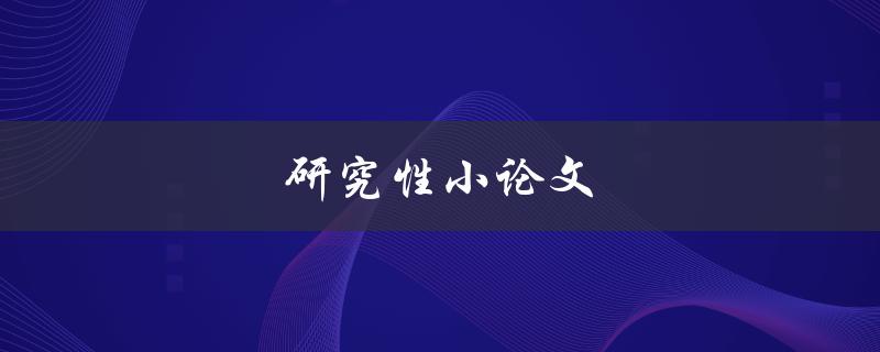 研究性小论文(如何撰写高质量的研究性小论文)