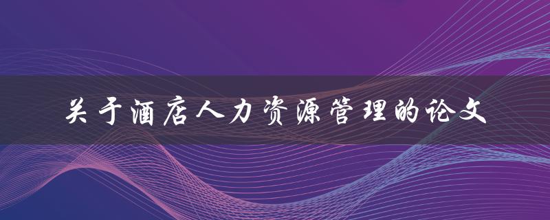 如何有效地进行酒店人力资源管理？——关于酒店人力资源管理的论文