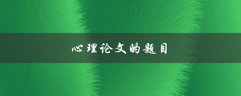心理论文的题目(如何选取合适的研究主题)