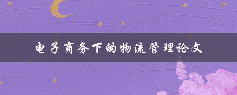 在电子商务环境下，如何有效地管理物流？——电子商务下的物流管理论文