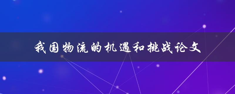 我国物流面临哪些机遇和挑战？ - 关于我国物流的机遇和挑战论文