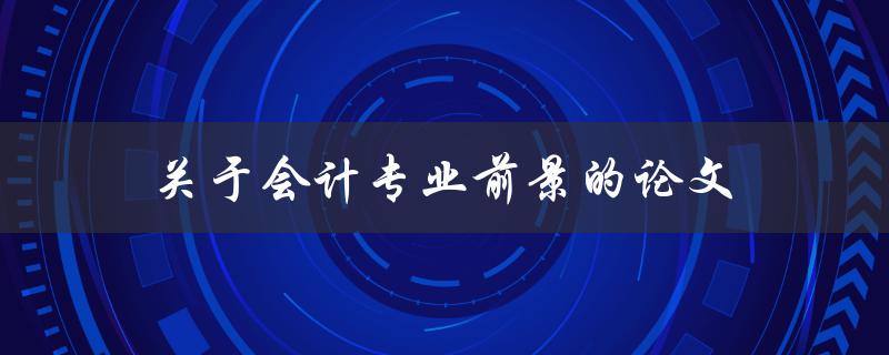 关于会计专业前景的论文(如何评估就业前景及发展趋势)