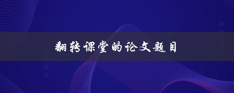 翻转课堂的论文题目(翻转课堂对学生学习效果有何影响？)