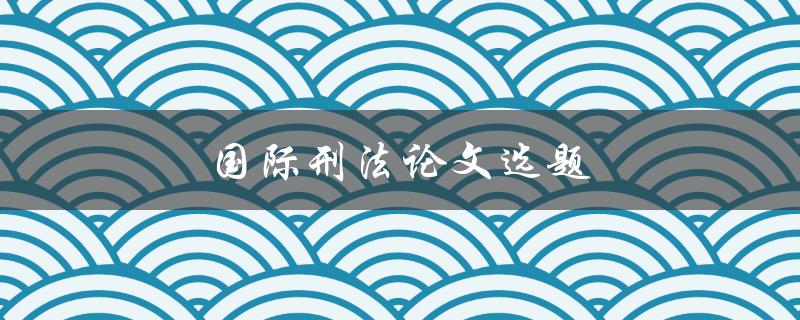 国际刑法论文选题(如何选择合适的研究方向)