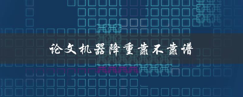 论文机器降重靠不靠谱(如何评估其准确性和可靠性)