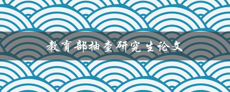 教育部抽查研究生论文(有哪些抽查方式和结果公布方式)