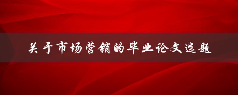 什么是市场营销的毕业论文选题？如何选择适合的市场营销毕业论文选题