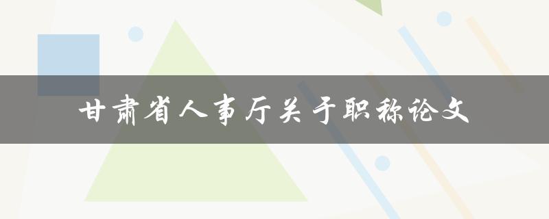 甘肃省人事厅关于职称论文的政策有哪些