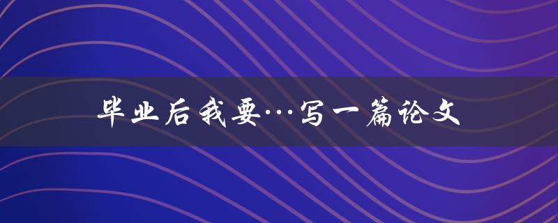 毕业后我要…写一篇论文(如何高效完成毕业论文写作)