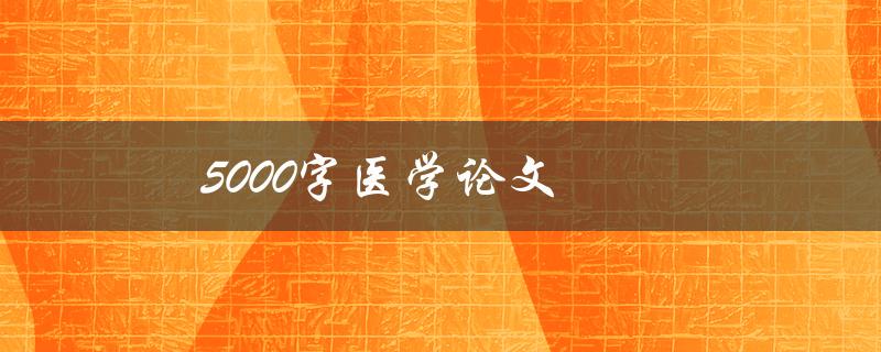 5000字医学论文(如何高效撰写并保持内容丰富)