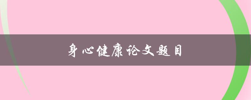 身心健康论文题目(如何通过心理辅导促进身体健康)